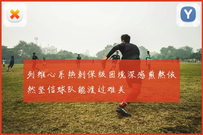 列维心系热刺保级困境深感煎熬依然坚信球队能渡过难关