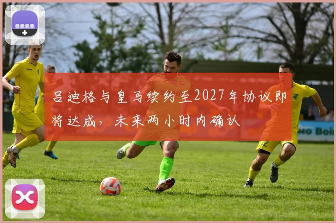 吕迪格与皇马续约至2027年协议即将达成，未来两小时内确认