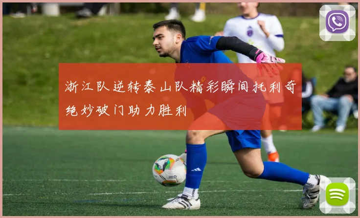 浙江队逆转泰山队精彩瞬间托利奇绝妙破门助力胜利