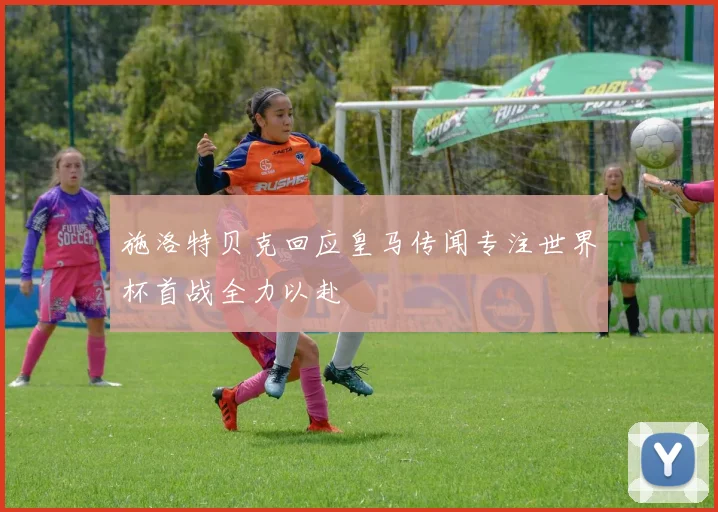 施洛特贝克回应皇马传闻专注世界杯首战全力以赴