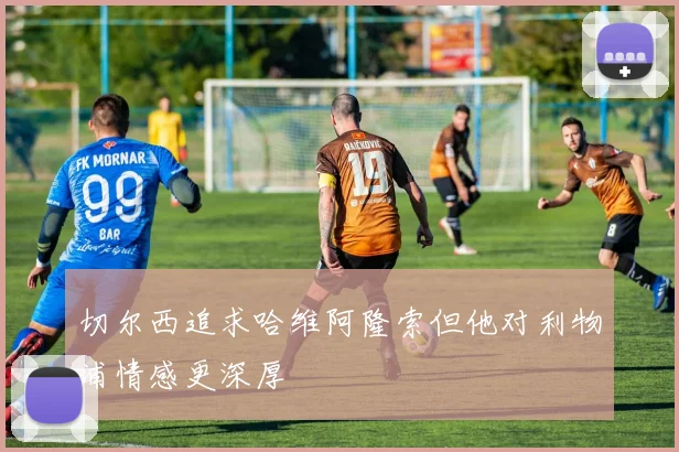 切尔西追求哈维阿隆索但他对利物浦情感更深厚