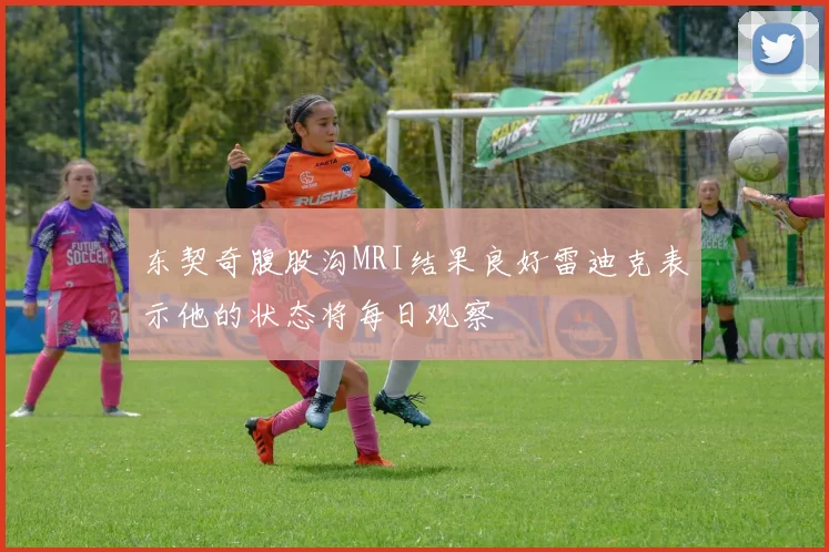 东契奇腹股沟MRI结果良好雷迪克表示他的状态将每日观察