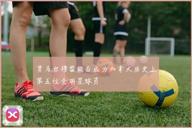 贾马尔穆雷能否成为加拿大历史上第五位全明星球员