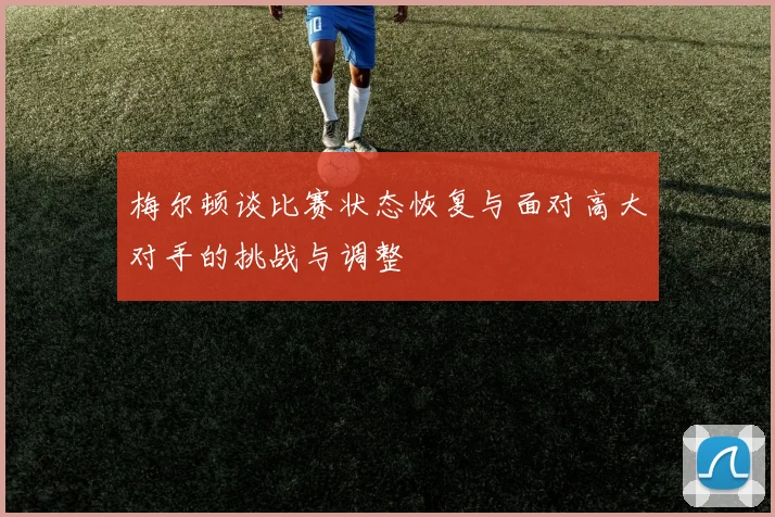 梅尔顿谈比赛状态恢复与面对高大对手的挑战与调整