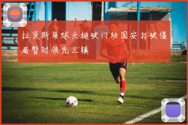 拉莫斯角球头槌破门助国安打破僵局暂时领先三镇