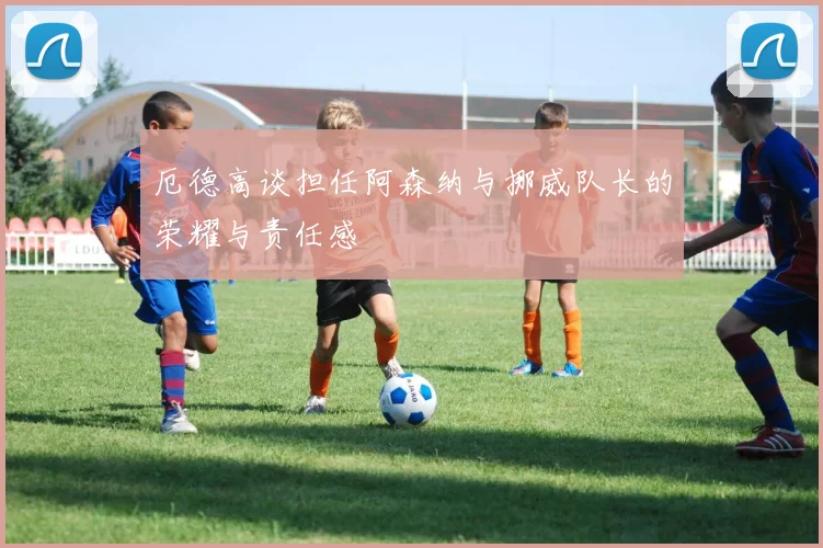 厄德高谈担任阿森纳与挪威队长的荣耀与责任感