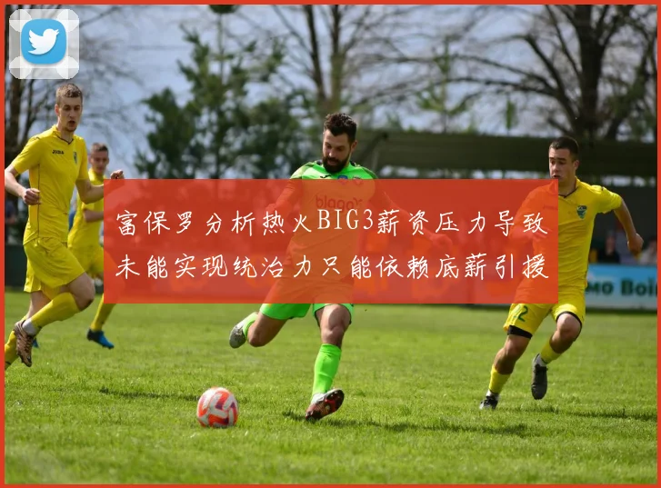 富保罗分析热火BIG3薪资压力导致未能实现统治力只能依赖底薪引援